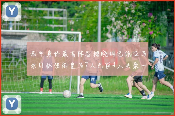 西甲身价最高阵容揭晓姆巴佩亚马尔贝林领衔皇马7人巴萨4人共聚一堂