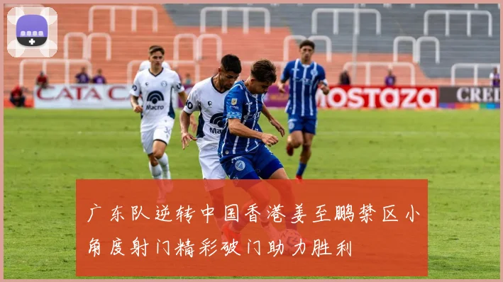 广东队逆转中国香港姜至鹏禁区小角度射门精彩破门助力胜利