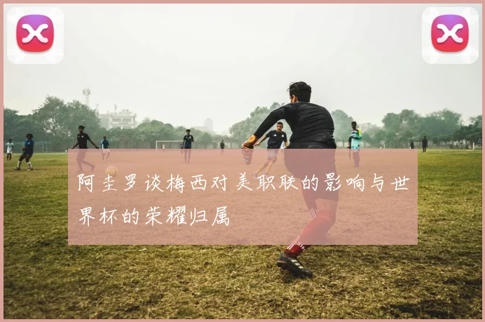 阿圭罗谈梅西对美职联的影响与世界杯的荣耀归属