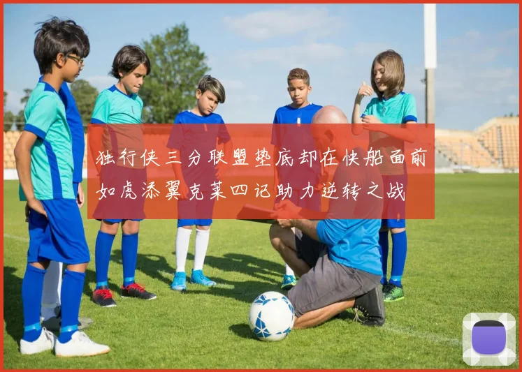 独行侠三分联盟垫底却在快船面前如虎添翼克莱四记助力逆转之战