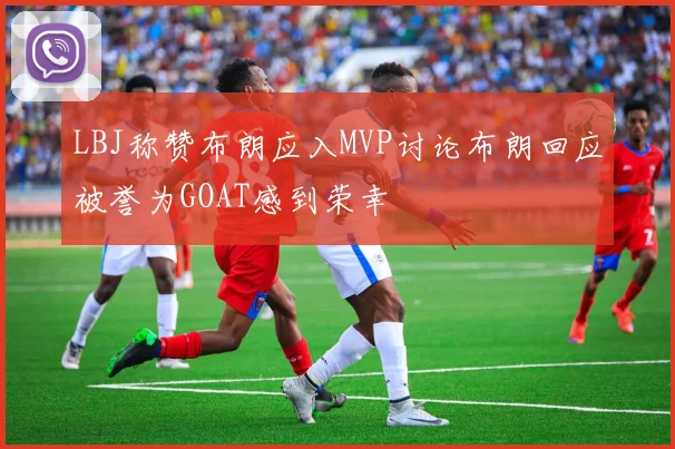 LBJ称赞布朗应入MVP讨论布朗回应被誉为GOAT感到荣幸