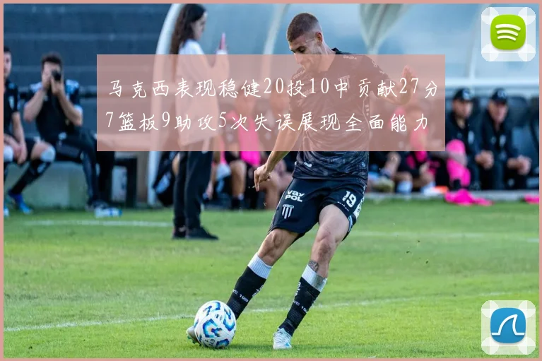 马克西表现稳健20投10中贡献27分7篮板9助攻5次失误展现全面能力