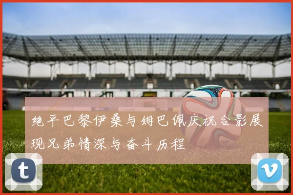 绝平巴黎伊桑与姆巴佩庆祝合影展现兄弟情深与奋斗历程