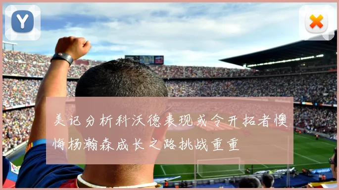 美记分析科沃德表现或令开拓者懊悔杨瀚森成长之路挑战重重