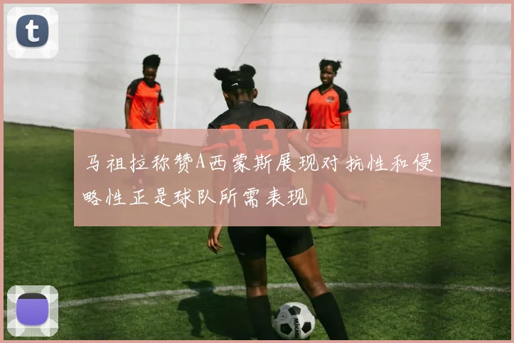 马祖拉称赞A西蒙斯展现对抗性和侵略性正是球队所需表现