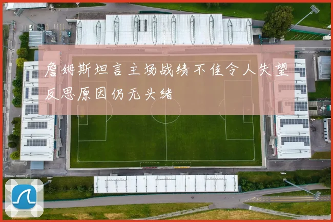 詹姆斯坦言主场战绩不佳令人失望反思原因仍无头绪