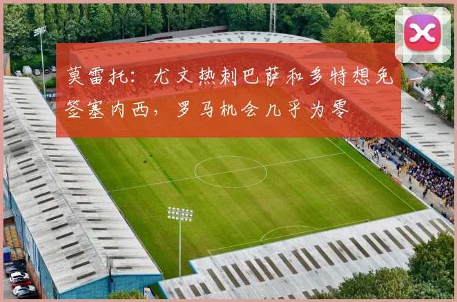 莫雷托：尤文热刺巴萨和多特想免签塞内西，罗马机会几乎为零
