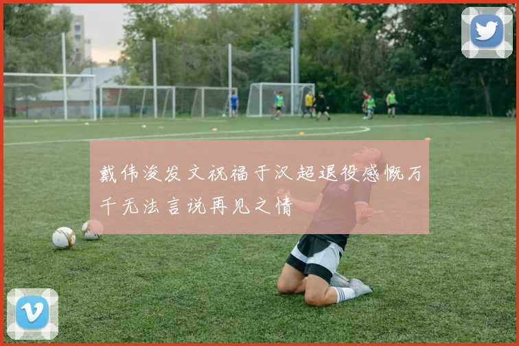 戴伟浚发文祝福于汉超退役感慨万千无法言说再见之情
