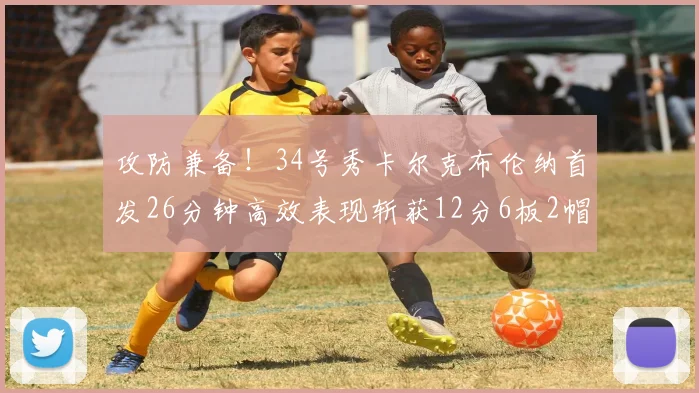 攻防兼备！34号秀卡尔克布伦纳首发26分钟高效表现斩获12分6板2帽