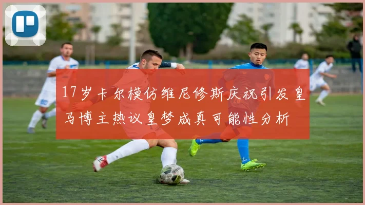 17岁卡尔模仿维尼修斯庆祝引发皇马博主热议皇梦成真可能性分析