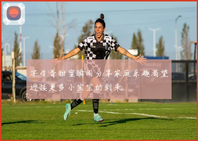 字母哥甜蜜瞬间分享家庭乐趣渴望迎接更多小宝宝的到来