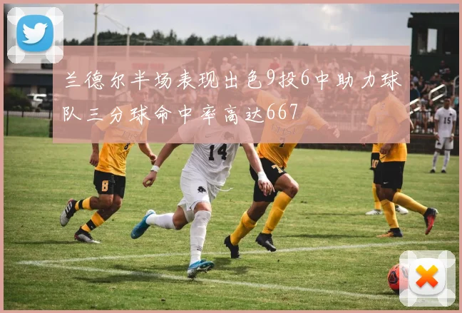 兰德尔半场表现出色9投6中助力球队三分球命中率高达667
