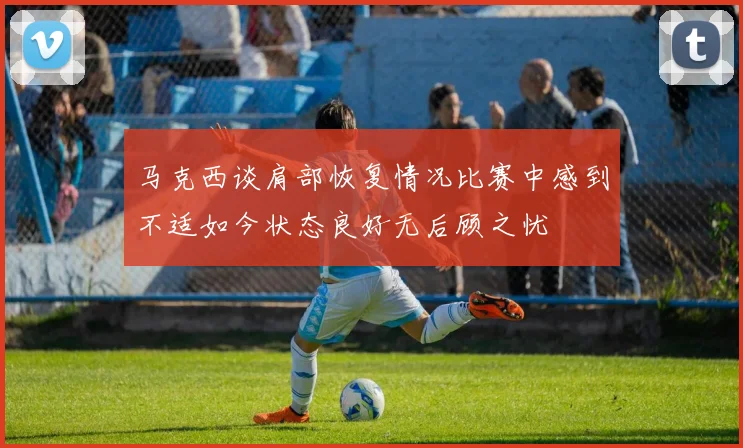 马克西谈肩部恢复情况比赛中感到不适如今状态良好无后顾之忧