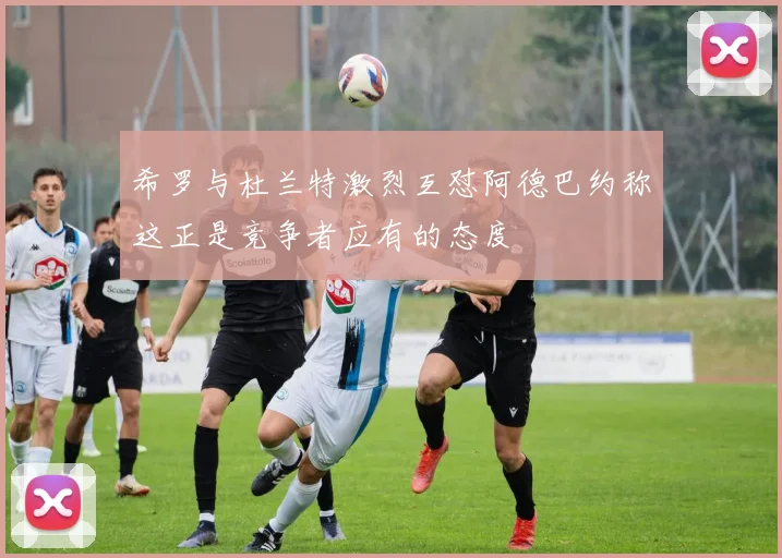 希罗与杜兰特激烈互怼阿德巴约称这正是竞争者应有的态度