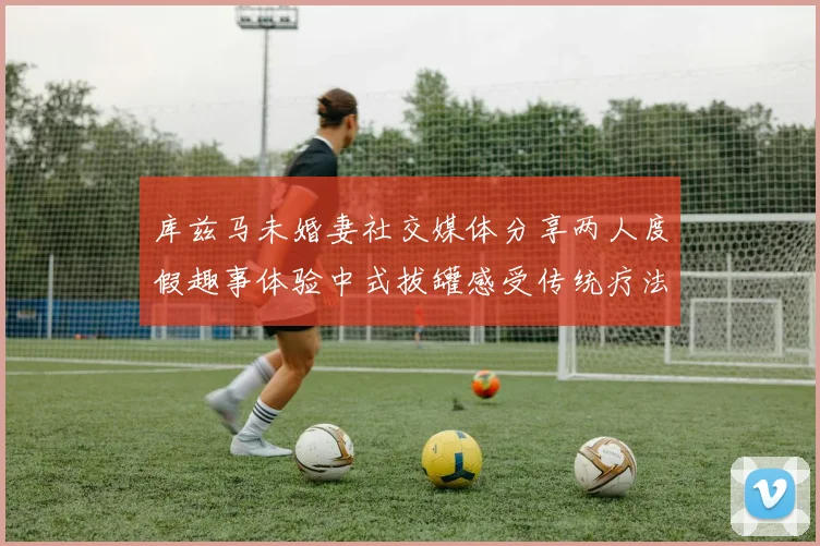 库兹马未婚妻社交媒体分享两人度假趣事体验中式拔罐感受传统疗法魅力