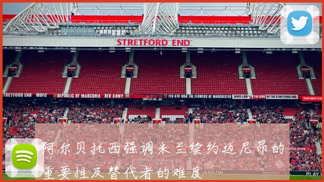 阿尔贝托西强调米兰续约迈尼昂的重要性及替代者的难度