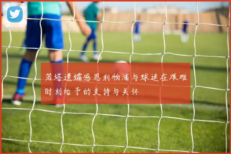 若塔遗孀感恩利物浦与球迷在艰难时刻给予的支持与关怀