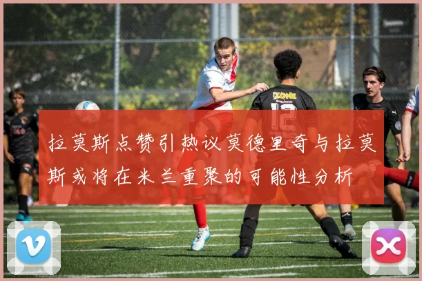 拉莫斯点赞引热议莫德里奇与拉莫斯或将在米兰重聚的可能性分析