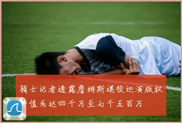 骑士记者透露詹姆斯退役巡演版权价值或达四千万至七千五百万