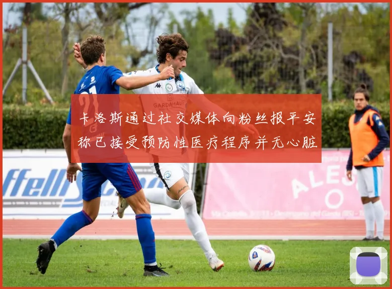 卡洛斯通过社交媒体向粉丝报平安称已接受预防性医疗程序并无心脏病发作