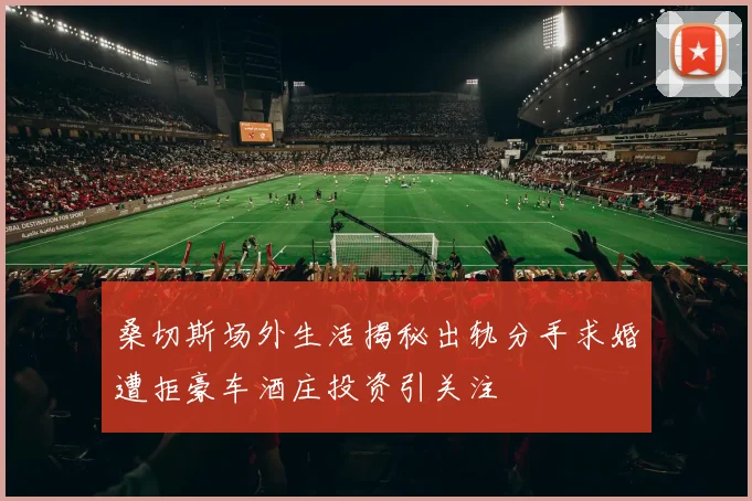 桑切斯场外生活揭秘出轨分手求婚遭拒豪车酒庄投资引关注