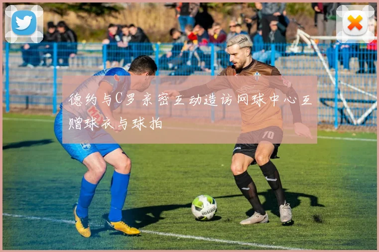 德约与C罗亲密互动造访网球中心互赠球衣与球拍