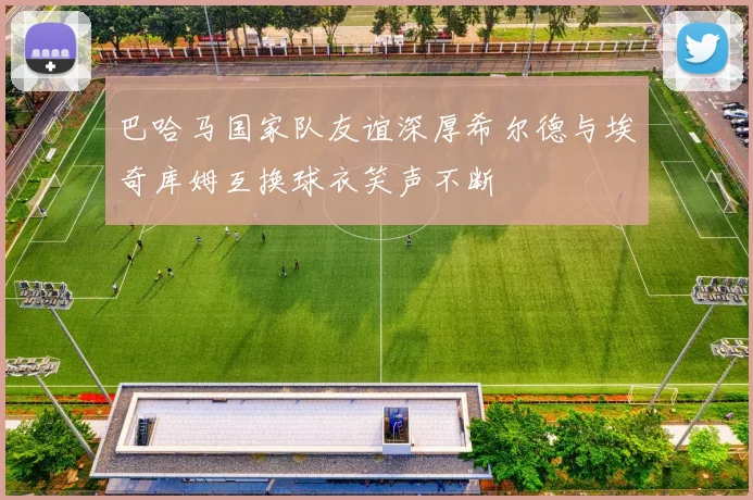 巴哈马国家队友谊深厚希尔德与埃奇库姆互换球衣笑声不断