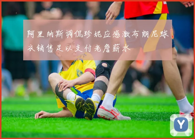 阿里纳斯调侃珍妮应感激布朗尼球衣销售足以支付老詹薪水