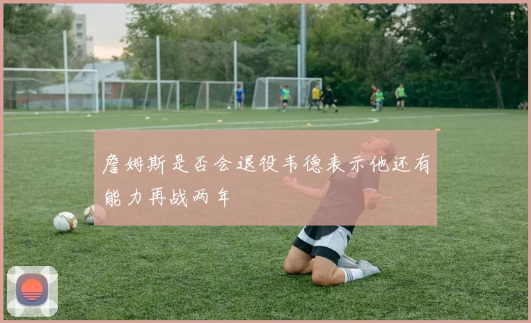 詹姆斯是否会退役韦德表示他还有能力再战两年