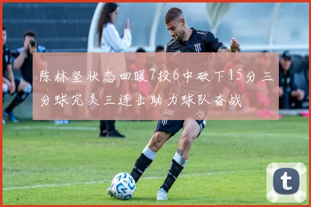 陈林坚状态回暖7投6中砍下15分三分球完美三连击助力球队奋战