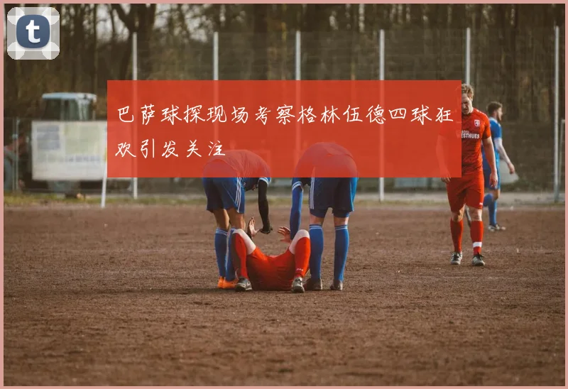 巴萨球探现场考察格林伍德四球狂欢引发关注
