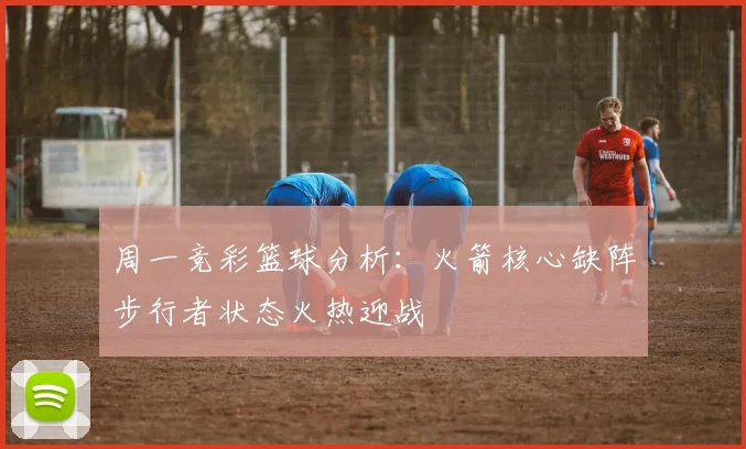 周一竞彩篮球分析：火箭核心缺阵步行者状态火热迎战