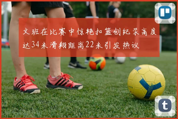 文班在比赛中惊艳扣篮创纪录高度达34米滑翔距离22米引发热议