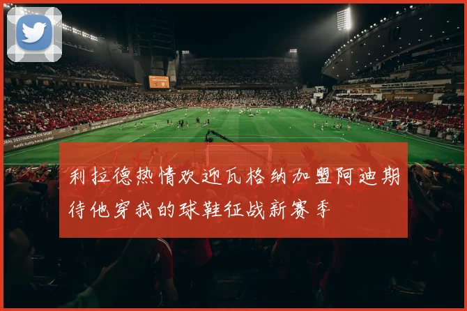 利拉德热情欢迎瓦格纳加盟阿迪期待他穿我的球鞋征战新赛季