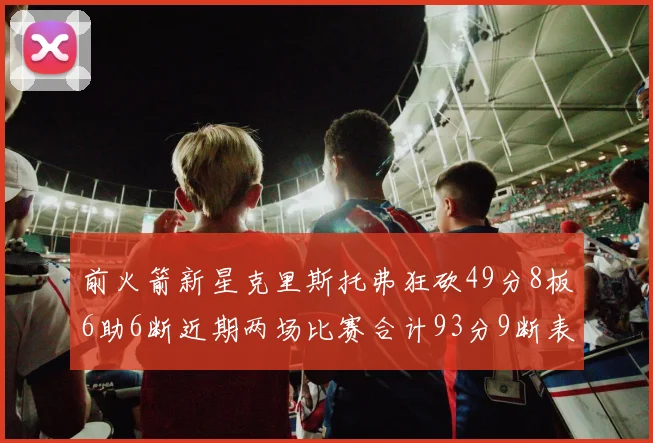 前火箭新星克里斯托弗狂砍49分8板6助6断近期两场比赛合计93分9断表现惊艳