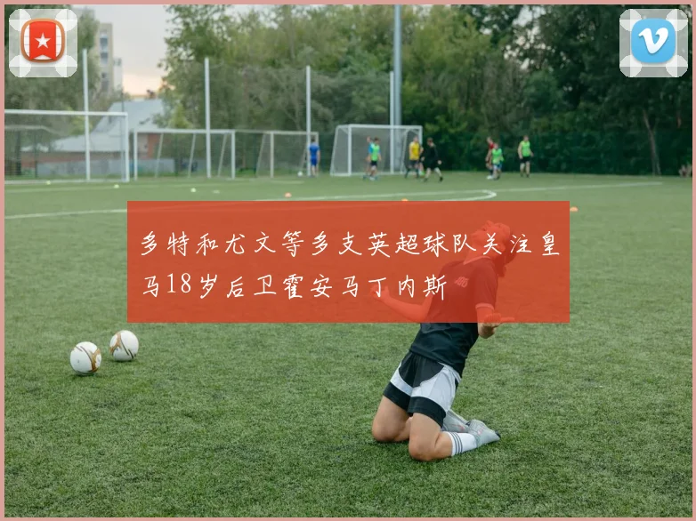 多特和尤文等多支英超球队关注皇马18岁后卫霍安马丁内斯