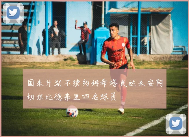 国米计划不续约姆希塔良达米安阿切尔比德弗里四名球员