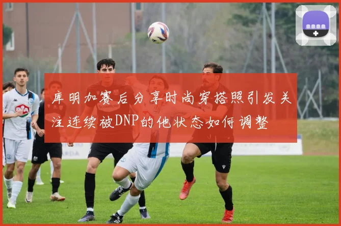 库明加赛后分享时尚穿搭照引发关注连续被DNP的他状态如何调整