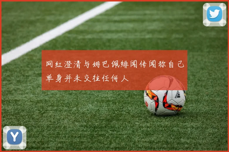 网红澄清与姆巴佩绯闻传闻称自己单身并未交往任何人