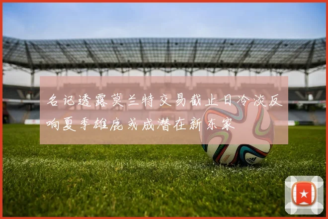 名记透露莫兰特交易截止日冷淡反响夏季雄鹿或成潜在新东家