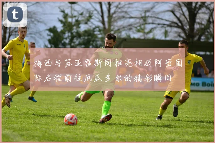 梅西与苏亚雷斯同框亮相迈阿密国际启程前往厄瓜多尔的精彩瞬间