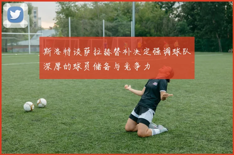 斯洛特谈萨拉赫替补决定强调球队深厚的球员储备与竞争力