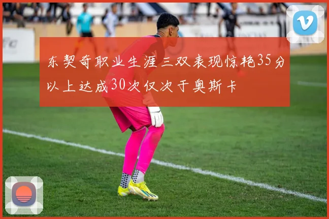 东契奇职业生涯三双表现惊艳35分以上达成30次仅次于奥斯卡