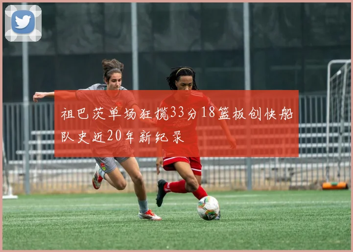 祖巴茨单场狂揽33分18篮板创快船队史近20年新纪录