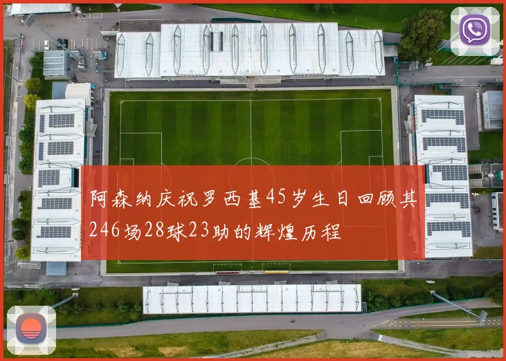 阿森纳庆祝罗西基45岁生日回顾其246场28球23助的辉煌历程