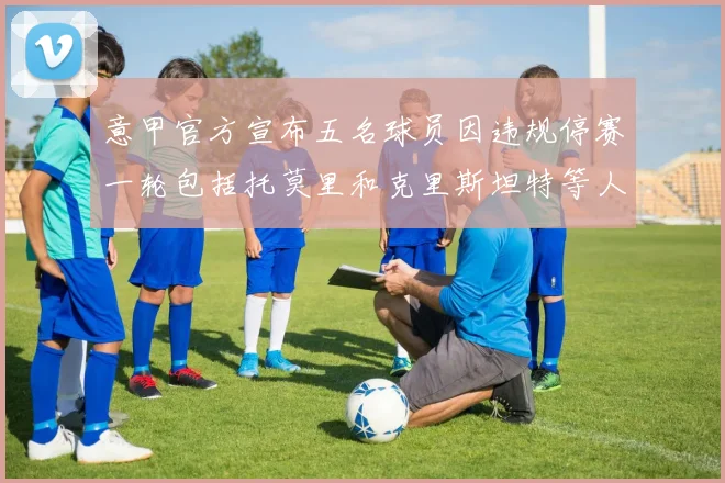 意甲官方宣布五名球员因违规停赛一轮包括托莫里和克里斯坦特等人
